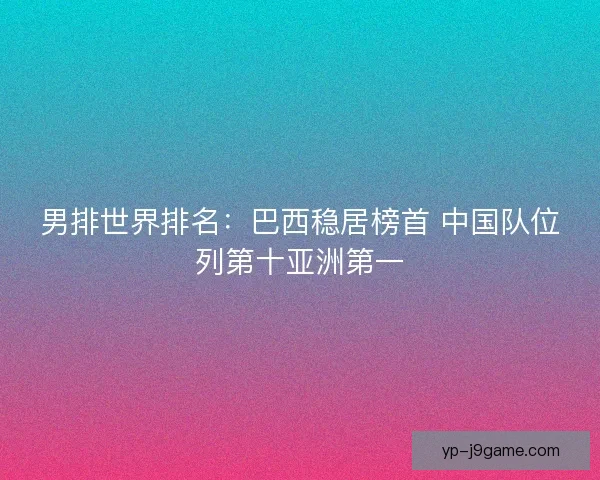 男排世界排名：巴西稳居榜首 中国队位列第十亚洲第一