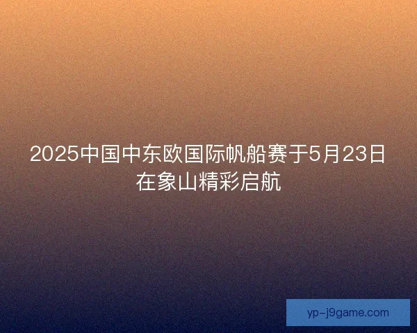 2025中国中东欧国际帆船赛于5月23日在象山精彩启航